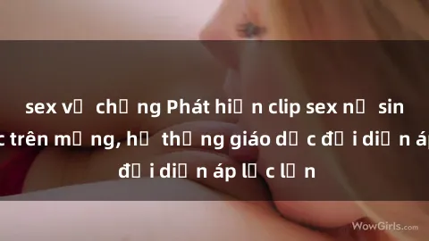 sex vợ chồng Phát hiện clip sex nữ sinh gây sốc trên mạng, hệ thống giáo dục đối diện áp lực lớn