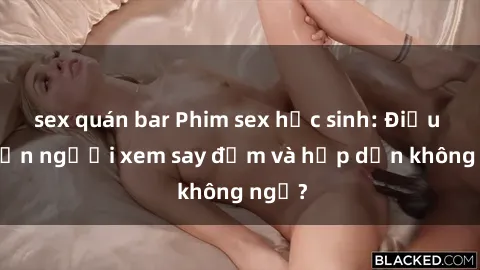 sex quán bar Phim sex học sinh: Điều gì khiến người xem say đắm và hấp dẫn không ngờ?