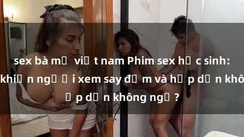 sex bà mẹ việt nam Phim sex học sinh: Điều gì khiến người xem say đắm và hấp dẫn không ngờ?