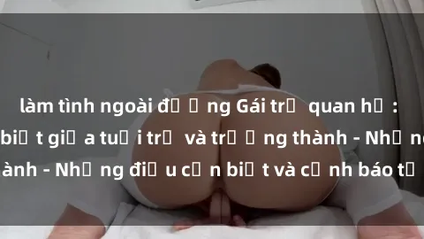 làm tình ngoài đường Gái trẻ quan hệ: Mối quan hệ khác biệt giữa tuổi trẻ và trưởng thành - Những điều cần biết và cảnh báo từ chuyên gia