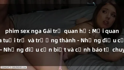 phim sex nga Gái trẻ quan hệ: Mối quan hệ khác biệt giữa tuổi trẻ và trưởng thành - Những điều cần biết và cảnh báo từ chuyên gia