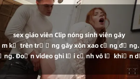 sex giáo viên Clip nóng sinh viên gây sốc: Hành động cấm kỵ trên trường gây xôn xao cộng đồng. Đoạn video ghi lại cảnh vô lễ khiến dư luận bức xúc.