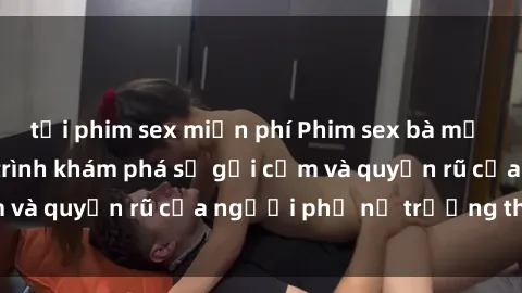 tải phim sex miễn phí Phim sex bà mẹ nóng bỏng: Hành trình khám phá sự gợi cảm và quyến rũ của người phụ nữ trưởng thành.