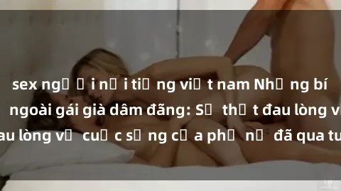 sex người nổi tiếng việt nam Những bí mật đằng sau vẻ ngoài gái già dâm đãng: Sự thật đau lòng về cuộc sống của phụ nữ đã qua tuổi thanh xuân