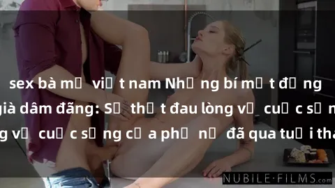 sex bà mẹ việt nam Những bí mật đằng sau vẻ ngoài gái già dâm đãng: Sự thật đau lòng về cuộc sống của phụ nữ đã qua tuổi thanh xuân