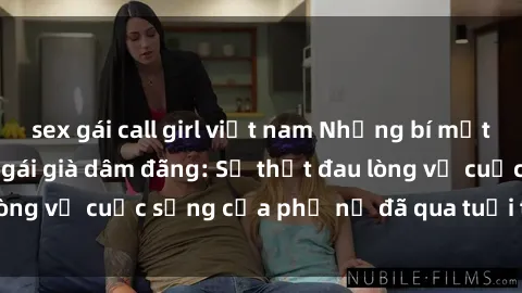 sex gái call girl việt nam Những bí mật đằng sau vẻ ngoài gái già dâm đãng: Sự thật đau lòng về cuộc sống của phụ nữ đã qua tuổi thanh xuân