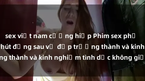 sex việt nam cưỡng hiếp Phim sex phụ nữ lớn tuổi: Sức hút đằng sau vẻ đẹp trưởng thành và kinh nghiệm tình dục không giới hạn
