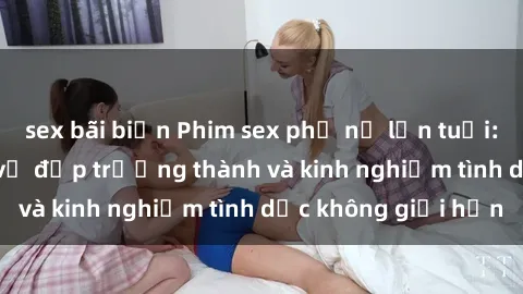 sex bãi biển Phim sex phụ nữ lớn tuổi: Sức hút đằng sau vẻ đẹp trưởng thành và kinh nghiệm tình dục không giới hạn