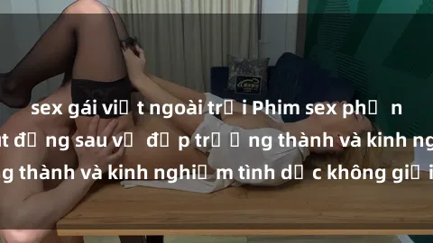 sex gái việt ngoài trời Phim sex phụ nữ lớn tuổi: Sức hút đằng sau vẻ đẹp trưởng thành và kinh nghiệm tình dục không giới hạn