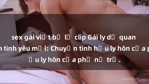 sex gái việt bị lộ clip Gái ly dị quan hệ tìm kiếm tình yêu mới: Chuyện tình hậu ly hôn của phụ nữ trẻ.