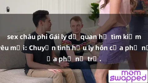 sex châu phi Gái ly dị quan hệ tìm kiếm tình yêu mới: Chuyện tình hậu ly hôn của phụ nữ trẻ.