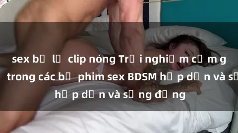 sex bị lộ clip nóng Trải nghiệm cảm giác mới lạ trong các bộ phim sex BDSM hấp dẫn và sống động