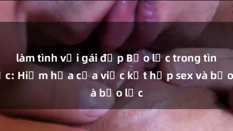 làm tình với gái đẹp Bạo lực trong tình dục: Hiểm họa của việc kết hợp sex và bạo lực