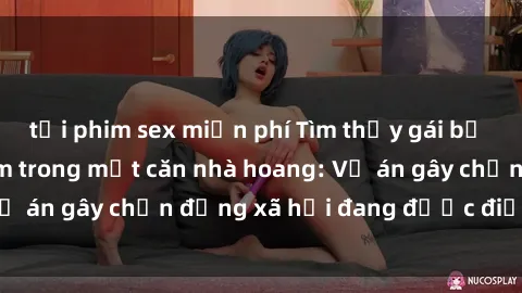 tải phim sex miễn phí Tìm thấy gái bị trói và bị hiếp dâm trong một căn nhà hoang: Vụ án gây chấn động xã hội đang được điều tra vào.