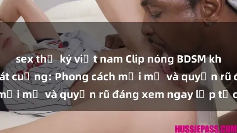 sex thư ký việt nam Clip nóng BDSM khiến người xem phát cuồng: Phong cách mới mẻ và quyến rũ đáng xem ngay lập tức!