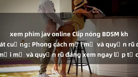 xem phim jav online Clip nóng BDSM khiến người xem phát cuồng: Phong cách mới mẻ và quyến rũ đáng xem ngay lập tức!