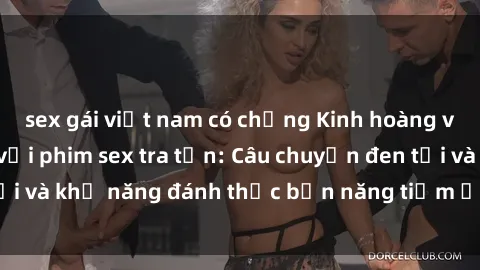 sex gái việt nam có chồng Kinh hoàng và đầy kích thích với phim sex tra tấn: Câu chuyện đen tối và khả năng đánh thức bản năng tiềm ẩn trong con người