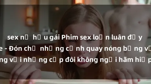 sex nữ hầu gái Phim sex loạn luân đầy kích thích không che - Đón chờ những cảnh quay nóng bỏng với những cặp đôi không ngại hãm hiếp gia đình trong lòng