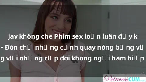 jav không che Phim sex loạn luân đầy kích thích không che - Đón chờ những cảnh quay nóng bỏng với những cặp đôi không ngại hãm hiếp gia đình trong lòng