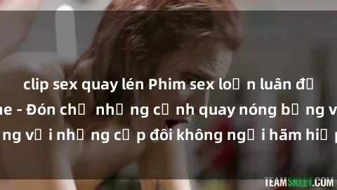 clip sex quay lén Phim sex loạn luân đầy kích thích không che - Đón chờ những cảnh quay nóng bỏng với những cặp đôi không ngại hãm hiếp gia đình trong lòng