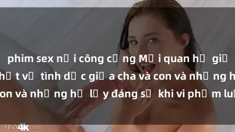 phim sex nơi công cộng Mối quan hệ giữa cha và con: Sự thật về tình dục giữa cha và con và những hệ lụy đáng sợ khi vi phạm luật pháp.