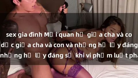 sex gia đình Mối quan hệ giữa cha và con: Sự thật về tình dục giữa cha và con và những hệ lụy đáng sợ khi vi phạm luật pháp.