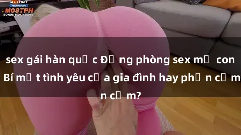 sex gái hàn quốc Động phòng sex mẹ con: Bí mật tình yêu của gia đình hay phản cảm?