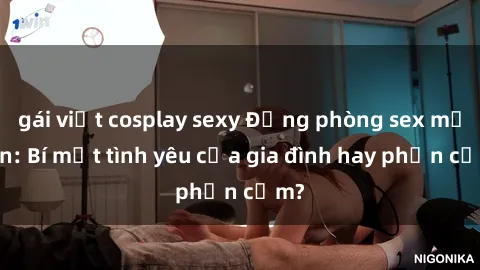 gái việt cosplay sexy Động phòng sex mẹ con: Bí mật tình yêu của gia đình hay phản cảm?
