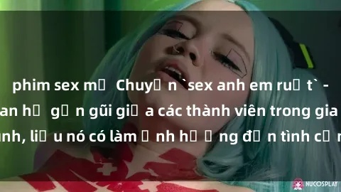 phim sex mỹ Chuyện `sex anh em ruột` - Đề cập đến quan hệ gần gũi giữa các thành viên trong gia đình, liệu nó có làm ảnh hưởng đến tình cảm gia đình hay không?