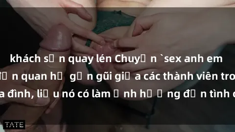 khách sạn quay lén Chuyện `sex anh em ruột` - Đề cập đến quan hệ gần gũi giữa các thành viên trong gia đình, liệu nó có làm ảnh hưởng đến tình cảm gia đình hay không?