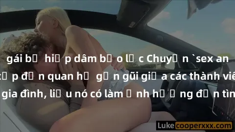 gái bị hiếp dâm bạo lực Chuyện `sex anh em ruột` - Đề cập đến quan hệ gần gũi giữa các thành viên trong gia đình, liệu nó có làm ảnh hưởng đến tình cảm gia đình hay không?