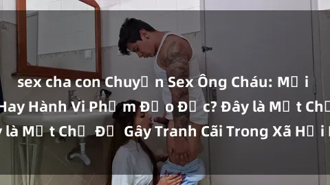 sex cha con Chuyện Sex Ông Cháu: Mối Quan Hệ Gia Đình Hay Hành Vi Phạm Đạo Đức? Đây là Một Chủ Đề Gây Tranh Cãi Trong Xã Hội Hiện Nay.