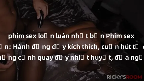 phim sex loạn luân nhật bản Phim sex loạn luân Nhật Bản: Hành động đầy kích thích, cuốn hút từ đầu đến cuối. Những cảnh quay đầy nhiệt huyết, đưa người xem vào thế giới độc đáo của tình thân. Đừng bỏ 