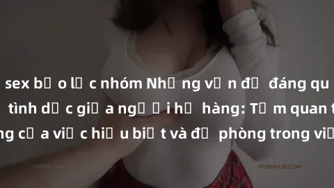 sex bạo lực nhóm Những vấn đề đáng quan tâm về quan hệ tình dục giữa người họ hàng: Tầm quan trọng của việc hiểu biết và đề phòng trong việc tiếp xúc trong gia đình.
