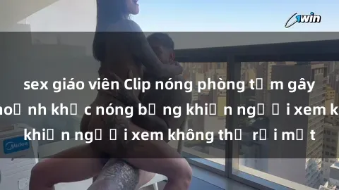 sex giáo viên Clip nóng phòng tắm gây sốt: Cận cảnh khoảnh khắc nóng bỏng khiến người xem không thể rời mắt