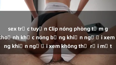 sex trực tuyến Clip nóng phòng tắm gây sốt: Cận cảnh khoảnh khắc nóng bỏng khiến người xem không thể rời mắt