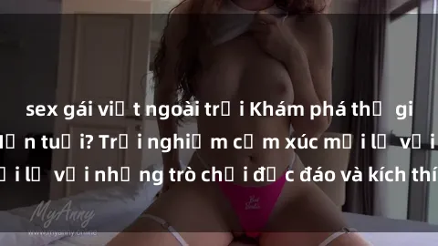 sex gái việt ngoài trời Khám phá thế giới sex trực tuyến: Hơn tuổi? Trải nghiệm cảm xúc mới lạ với những trò chơi độc đáo và kích thích người lớn