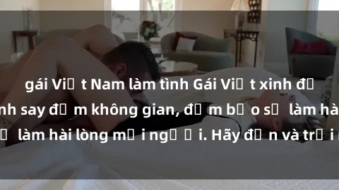 gái Việt Nam làm tình Gái Việt xinh đẹp, nồng nàn làm tình say đắm không gian, đảm bảo sẽ làm hài lòng mọi người. Hãy đến và trải nghiệm ngay!