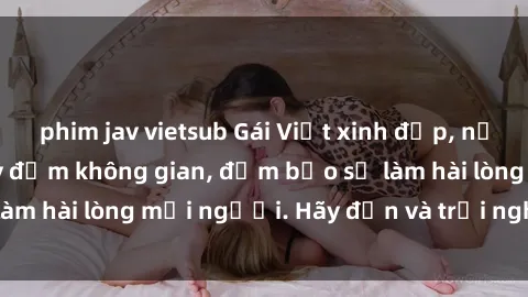 phim jav vietsub Gái Việt xinh đẹp, nồng nàn làm tình say đắm không gian, đảm bảo sẽ làm hài lòng mọi người. Hãy đến và trải nghiệm ngay!