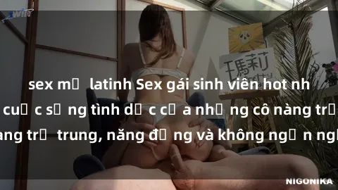 sex mỹ latinh Sex gái sinh viên hot nhất: Cùng khám phá cuộc sống tình dục của những cô nàng trẻ trung, năng động và không ngần ngại thử nghiệm!