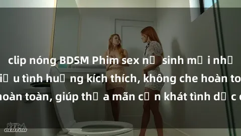 clip nóng BDSM Phim sex nữ sinh mới nhất: Trải nghiệm nhiều tình huống kích thích, không che hoàn toàn, giúp thỏa mãn cơn khát tình dục của các bạn trẻ