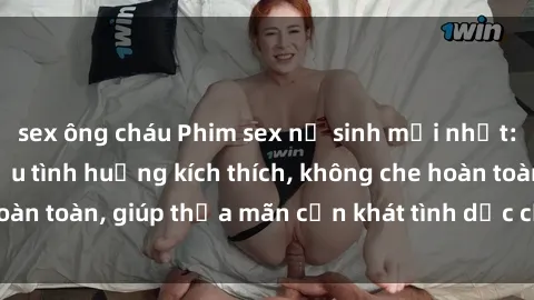 sex ông cháu Phim sex nữ sinh mới nhất: Trải nghiệm nhiều tình huống kích thích, không che hoàn toàn, giúp thỏa mãn cơn khát tình dục của các bạn trẻ