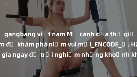 gangbang việt nam Mở cánh cửa thế giới sex MILF Việt Nam để khám phá niềm vui mới_ENCODE_. Hãy tham gia ngay để trải nghiệm những khoảnh khắc đầy kích thích và đam mê.