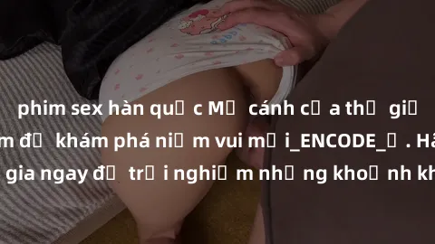 phim sex hàn quốc Mở cánh cửa thế giới sex MILF Việt Nam để khám phá niềm vui mới_ENCODE_. Hãy tham gia ngay để trải nghiệm những khoảnh khắc đầy kích thích và đam mê.