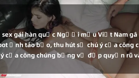 sex gái hàn quốc Người mẫu Việt Nam gây sốt với loạt shoot ảnh táo bạo, thu hút sự chú ý của công chúng bằng vẻ đẹp quyến rũ và gợi cảm.