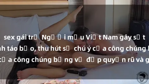 sex gái trẻ Người mẫu Việt Nam gây sốt với loạt shoot ảnh táo bạo, thu hút sự chú ý của công chúng bằng vẻ đẹp quyến rũ và gợi cảm.