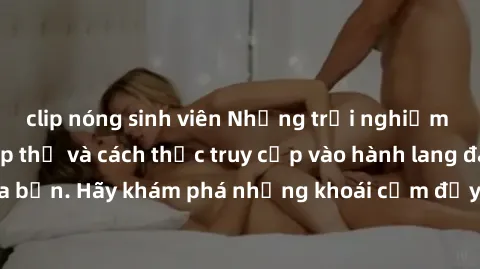 clip nóng sinh viên Những trải nghiệm mới lạ với sex tập thể và cách thức truy cập vào hành lang đam mê của bạn. Hãy khám phá những khoái cảm đầy kích thích với tập thể hấp dẫn!