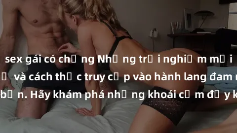 sex gái có chồng Những trải nghiệm mới lạ với sex tập thể và cách thức truy cập vào hành lang đam mê của bạn. Hãy khám phá những khoái cảm đầy kích thích với tập thể hấp dẫn!