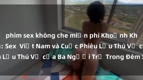phim sex không che miễn phí Khoảnh Khắc Đầy Kịch Tính: Sex  Việt Nam và Cuộc Phiêu Lưu Thú Vị của Ba Người Trẻ Trong Đêm Say Đắm
