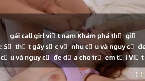 gái call girl việt nam Khám phá thế giới sex loli Việt Nam: Sự thật gây sốc về nhu cầu và nguy cơ đe dọa cho trẻ em tại Việt Nam